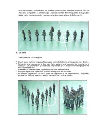 paso de intervalo, o al indicado, los números pares forman a la derecha del N° 02 y los
impares a la izquierda. El Jefe de Grupo se coloca al centro de la retaguardia de su grupo o
donde mejor pueda comandar columna de la derecha es la base de la formación.
4. EN CUÑA
Esta formación se utiliza para:
 Dividir a una multitud en pequeños grupos, abriendo la brecha en los puntos más débiles.
 Formando una columna de a dos, para hacer pasar a una autoridad de importancia o
conducir a un aprehendido y/o detenido, impidiendo que la masa humana tenga contacto
físico con la persona.
 Para realizar aprehensiones, ingresando al núcleo de la multitud.
 Proteger dignatarios o personas que son perseguidas por una turba.
 En eventos deportivos se utiliza para dar seguridad a los organizadores, dirigentes,
comisarios, árbitros, jugadores y otros que participen en la actividad.
 