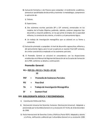 B. Evaluación Formativa o de Proceso para comprobar el rendimiento académico,
pronosticar posibilidades de desarrollo y reorientar lametodología, compromete
la aplicación de:
1. Talleres.
2. Exposiciones.
3. Dos exámenes escritos parciales (8ª y 13ª semana), enmarcados en los
modelos de la Prueba Objetiva, pudiendo, además, contener preguntas tipo
desarrollo y situación problema, en las que prime el empleo de la capacidad
reflexiva, la correlación de criterios, el análisis y el pensamiento lógico.
4. Un trabajo de investigación monográfica que se valorará en su forma y
contenido.
C. Evaluación orientada a comprobar el nivel de desarrollo cognoscitivo, reflexivo y
del pensamiento lógico, para lo cual se aplicará un examen final (18ª semana),
de similar característica empleada en los exámenes parciales.
D. El Promedio General se calculará en concordancia con las disposiciones
establecidas enelManual de Régimende Educación de las Escuelas de Formación
de la PNP, conforme se detalla a continuación:
Promedio General:
PG = PEP (3) + PO (1) + TA (2) + EF (4)
10
PEP = Promediode Exámenes Parciales
PO = Paso Oral
TA = Trabajo de InvestigaciónMonográfica
EF = Examen Final
VIII. BIBLIOGRAFÍA BÁSICA Y RECOMENDADA
1. Constitución Política del Perú.
2. Declaración Universal de Derechos Humanos (Declaración Universal). Adoptada y
proclamada por la AsambleaGeneral en su resolución 217 A (III), de 10 de diciembre
de 1948.
3. Pacto Internacional de Derechos Civiles y Políticos (Pacto IDCP). Adoptado y abierto
a la firma, ratificación y adhesión por la Asamblea General en su resolución 2200
 