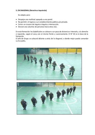 5. EN DIAGONAL (Derecha o Izquierda)
Se adopta para:
 Despejar una multitud apoyada a una pared.
 No permitir el ingreso a un establecimiento público y/o privado.
 Cerrar un crucero de ángulo a ángulo o intersección.
 Desviar una columna de personas hacia otras vías.
En esta formación los Suboficiales se colocan a un paso de distancia e intervalo, a la derecha
o izquierda, según el caso, con el mismo frente y sucesivamente. El N° 02 es la base de la
formación.
El Jefe de Grupo se colocará delante o atrás de la diagonal, o donde mejor pueda comandar
su Escuadra.
 