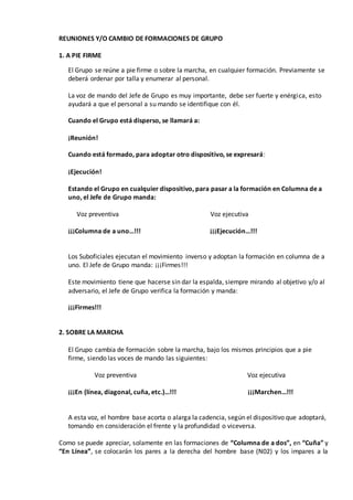 REUNIONES Y/O CAMBIO DE FORMACIONES DE GRUPO
1. A PIE FIRME
El Grupo se reúne a pie firme o sobre la marcha, en cualquier formación. Previamente se
deberá ordenar por talla y enumerar al personal.
La voz de mando del Jefe de Grupo es muy importante, debe ser fuerte y enérgica, esto
ayudará a que el personal a su mando se identifique con él.
Cuando el Grupo está disperso, se llamará a:
¡Reunión!
Cuando está formado, para adoptar otro dispositivo, se expresará:
¡Ejecución!
Estando el Grupo en cualquier dispositivo, para pasar a la formación en Columna de a
uno, el Jefe de Grupo manda:
Voz preventiva Voz ejecutiva
¡¡¡Columna de a uno…!!! ¡¡¡Ejecución…!!!
Los Suboficiales ejecutan el movimiento inverso y adoptan la formación en columna de a
uno. El Jefe de Grupo manda: ¡¡¡Firmes!!!
Este movimiento tiene que hacerse sin dar la espalda, siempre mirando al objetivo y/o al
adversario, el Jefe de Grupo verifica la formación y manda:
¡¡¡Firmes!!!
2. SOBRE LA MARCHA
El Grupo cambia de formación sobre la marcha, bajo los mismos principios que a pie
firme, siendo las voces de mando las siguientes:
Voz preventiva Voz ejecutiva
¡¡¡En (línea, diagonal, cuña, etc.)…!!! ¡¡¡Marchen…!!!
A esta voz, el hombre base acorta o alarga la cadencia, según el dispositivo que adoptará,
tomando en consideración el frente y la profundidad o viceversa.
Como se puede apreciar, solamente en las formaciones de “Columna de a dos”, en “Cuña” y
“En Línea”, se colocarán los pares a la derecha del hombre base (N02) y los impares a la
 
