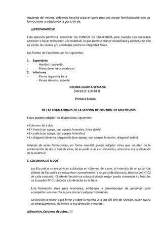 izquierda del mismo, debiendo hacerlo al paso ligero para una mayor familiarización con las
formaciones y adoptando la posición de:
¡¡¡PREPARADOS!!
Esta posición permitirá encontrar los PUNTOS DE EQUILIBRIO, para cuando sea necesario
contener o hacer retroceder a la multitud, lo que permite mayor estabilidad y solidez, con ello
se evitan las caídas y/o atentados contra la integridad física.
Los Puntos de Equilibrio son los siguientes:
1. Superiores
- Hombro izquierdo
- Mano derecha o antebrazo
2. Inferiores
- Pierna izquierda base
- Pierna derecha soporte
DECIMA CUARTA SEMANA
(06FEB17-11FEB17)
Primera Sesión
DE LAS FORMACIONES DE LA SECCION DE CONTROL DE MULTITUDES
Estas pueden adoptar los dispositivos siguientes:
•Columna de a dos
•En línea (con apoyo, con apoyos laterales, línea doble)
•En cuña (con apoyo, con apoyos laterales)
•En diagonal derecha o izquierda (con apoyo, con apoyos laterales, diagonal doble).
Además de estas formaciones, en forma versátil, puede adoptar otras que resulten de la
combinación de dos o más de ellas, de acuerdo a las circunstancias, al terreno y a la situación
de la multitud.
1. COLUMNA DE A DOS
Las Escuadras se encuentran colocadas en columna de a uno, al intervalo de un paso. Los
Líderes de Escuadra se encuentran normalmente a un paso de distancia, delante del N° 02
de cada conjunto. El Jefe de Sección se colocará donde mejor pueda comandar su Sección.
La Escuadra N° 01 ubicada a la derecha es la base.
Esta formación sirve para reuniones, embarque y desembarque de personal, para
acompañar una marcha o para iniciar cualquier formación.
La Sección se reúne a pie firme y sobre la marcha a la voz del Jefe de Sección, quien busca
un emplazamiento, da frente a esa dirección y manda:
¡¡¡Reunión, Columna de a dos…!!!
 