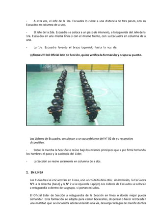- A esta voz, el Jefe de la 1ra. Escuadra lo cubre a una distancia de tres pasos, con su
Escuadra en columna de a uno.
- El Jefe de la 2da. Escuadra se coloca a un paso de intervalo, a la izquierda del Jefe de la
1ra. Escuadra en una misma línea y con el mismo frente, con su Escuadra en columna de a
uno.
- La 1ra. Escuadra levanta el brazo izquierdo hasta la voz de:
¡¡¡Firmes!!! Del Oficial Jefe de Sección, quien verifica la formación y ocupa su puesto.
Los Líderes de Escuadra, se colocan a un paso delante del N° 02 de su respectivo
dispositivo.
- Sobre la marcha la Sección se reúne bajo los mismos principios que a pie firme tomando
los hombres el paso y la cadencia del Líder.
- La Sección se reúne solamente en columna de a dos.
2. EN LINEA
Las Escuadras se encuentran en Línea, uno al costado dela otra, sin intervalo, la Escuadra
N°1 a la derecha (base) y la N° 2 a la izquierda (apoyo).Los Líderes de Escuadra se colocan
a retaguardia o dentro de su grupo, si portan escudos.
El Oficial Líder de Sección a retaguardia de la Sección en línea o donde mejor pueda
comandar. Esta formación se adopta para cerrar bocacalles, dispersar o hacer retroceder
una multitud que se encuentra obstaculizando una vía, desalojar rezagos de manifestantes
 