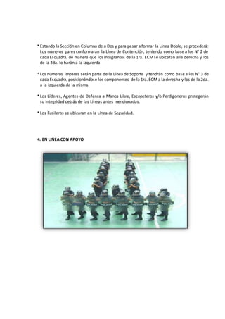  Estando la Sección en Columna de a Dos y para pasar a formar la Línea Doble, se procederá:
Los números pares conformaran la Línea de Contención, teniendo como base a los N° 2 de
cada Escuadra, de manera que los integrantes de la 1ra. ECMse ubicarán a la derecha y los
de la 2da. lo harán a la izquierda
 Los números impares serán parte de la Línea de Soporte y tendrán como base a los N° 3 de
cada Escuadra, posicionándose los componentes de la 1ra. ECM a la derecha y los de la 2da.
a la izquierda de la misma.
 Los Líderes, Agentes de Defensa a Manos Libre, Escopeteros y/o Perdigoneros protegerán
su integridad detrás de las Líneas antes mencionadas.
 Los Fusileros se ubicaran en la Línea de Seguridad.
4. EN LINEA CON APOYO
 