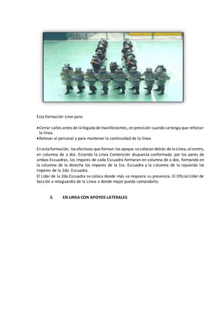 Esta formación sirve para:
Cerrar calles antes de lallegadade manifestantes, en previsión cuando setenga que reforzar
la línea.
Relevar al personal y para mantener la continuidad de la línea.
En estaformación, los efectivos que forman los apoyos secolocan detrás de la Línea, alcentro,
en columna de a dos. Estando la Línea Contención dispuesta conformada por los pares de
ambas Escuadras, los impares de cada Escuadra formaran en columna de a dos, formando en
la columna de la derecha los impares de la 1ra. Escuadra y la columna de la izquierda los
impares de la 2da. Escuadra.
El Líder de la 2da.Escuadra se coloca donde más se requiera su presencia. El Oficial Líder de
Sección a retaguardia de la Línea o donde mejor pueda comandarlo.
5. EN LINEA CON APOYOS LATERALES
 