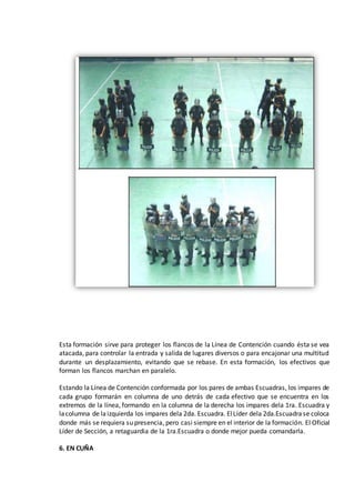 Esta formación sirve para proteger los flancos de la Línea de Contención cuando ésta se vea
atacada, para controlar la entrada y salida de lugares diversos o para encajonar una multitud
durante un desplazamiento, evitando que se rebase. En esta formación, los efectivos que
forman los flancos marchan en paralelo.
Estando la Línea de Contención conformada por los pares de ambas Escuadras, los impares de
cada grupo formarán en columna de uno detrás de cada efectivo que se encuentra en los
extremos de la línea, formando en la columna de la derecha los impares dela 1ra. Escuadra y
lacolumna de laizquierda los impares dela 2da. Escuadra. ElLíder dela 2da.Escuadrase coloca
donde más se requiera su presencia, pero casi siempre en el interior de la formación. El Oficial
Líder de Sección, a retaguardia de la 1ra.Escuadra o donde mejor pueda comandarla.
6. EN CUÑA
 