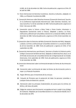 A (XXI), de 16 de diciembre de 1966. Fecha de publicación y vigencia en Chile: 29
de abril de 1989.
4. Pacto Internacional de Derechos Económicos, Sociales y Culturales, adoptado en
1966, y su Protocolo Facultativo de 2008.
5. Convención Americana sobre Derechos Humanos (Convención Americana). Suscrita
en la Conferencia Especializada Interamericana sobre Derechos Humanos, San
José, Costa Rica 7 al 22 de noviembre de 1969. Fecha de publicación y vigencia en
Chile: 5 de enero de 1991.
6. Convención contra la Tortura y Otros Tratos o Penas Crueles, Inhumanos o
Degradantes (Convención contra la Tortura). Adoptada y abierta a la firma,
ratificación y adhesión por la Asamblea a General en su resolución 39/46, de 10 de
diciembre de 1984. Fecha de publicación y vigencia en Chile: 26 de noviembre de
1988.
7. Convención sobre los Derechos del Niño (Convención Derechos del Niño). Adoptada
y abierta a la firma y ratificación por la Asamblea General en su resolución 44/25,
de 20 de noviembre de 1989. Fecha de publicación y vigencia en Chile: 27 de
septiembre de 1990.
8. Convención Interamericana para Prevenir, Sancionar y Erradicar la Violencia contra
la Mujer (Convención de Belemdo Pará). Adoptada en Belemdo Pará, Brasil, en el
24 Período de Sesiones de la Asamblea General de la Organización de los Estados
Americanos, 6 de septiembre de 1994. Fecha de publicación y vigencia en Chile:
11 de noviembre de 1998.
9. Convención Internacional sobre la eliminación de todas las formas de discriminación
racial
10. Convención sobre la eliminación de todas las formas de discriminación contra la
mujer y su Protocolo facultativo
11. Reglas Mínimas para el tratamiento de los reclusos
12. Conjunto de Principios para la protección de todas las personas sometidas a
cualquier forma de detención o prisión.
13. Declaración sobre los principios fundamentales de justicia para las víctimas de
delitos y del abuso de poder.
14. Código de conducta para funcionarios encargados de hacer cumplir la ley (Código
de Conducta). Adoptado por la Asamblea General en su Resolución 34/169, de 17
de diciembre de 1979.
 