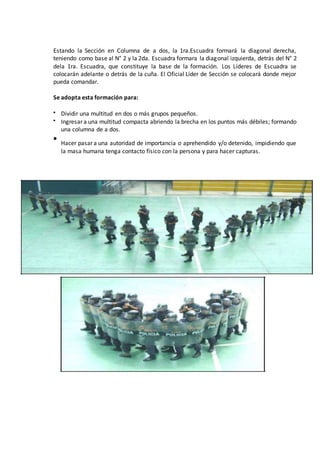 Estando la Sección en Columna de a dos, la 1ra.Escuadra formará la diagonal derecha,
teniendo como base al N° 2 y la 2da. Escuadra formara la diagonal izquierda, detrás del N° 2
dela 1ra. Escuadra, que constituye la base de la formación. Los Líderes de Escuadra se
colocarán adelante o detrás de la cuña. El Oficial Líder de Sección se colocará donde mejor
pueda comandar.
Se adopta esta formación para:
 Dividir una multitud en dos o más grupos pequeños.
 Ingresar a una multitud compacta abriendo la brecha en los puntos más débiles; formando
una columna de a dos.

Hacer pasar a una autoridad de importancia o aprehendido y/o detenido, impidiendo que
la masa humana tenga contacto físico con la persona y para hacer capturas.
 