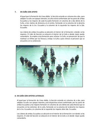 7. EN CUÑA CON APOYO
Al igual que la formación de Línea doble, la Sección estando en columna de a dos, para
adoptar lacuña con apoyos laterales,lacuña estará conformada por los pares de ambas
Escuadras y los impares de cada Escuadra formarán en columna de a dos detrás de la
Cuña, a tres metros de distancia, en el centro, formando en la columna de la derecha
los impares de la 1ra. Escuadra y la columna de la izquierda los impares de la 2da.
Escuadra.
Los Líderes de ambas Escuadras se ubicarán al interior de la formación o donde se les
requiera. El Líder de Sección se colocará al interior de la Cuña o donde mejor pueda
comandarla. Se emplea esta formación para reforzar la Cuña, en prevención de que la
multitud se infiltre por los flancos y rompa la Cuña o para relevar al personal que se
encuentra en la contención.
8. EN CUÑA CON APOYOS LATERALES
Al igual que la formación de Línea doble, la Sección estando en columna de a dos, para
adoptar la cuña con apoyos laterales, este dispositivo estará conformado por los pares de
ambas Escuadras y los impares formarán en columna de uno detrás de cada efectivo que se
encuentra en los extremos de la cuña, formando en la columna de la derecha los impares
de la 1ra. Escuadra y la columna de la izquierda los impares dela 2da. Escuadra.
Los Líderes de ambas Escuadras se ubicarán en el interior de la formación o en donde se les
requiera. El Líder de Sección se colocará en el interior de la Cuña o en donde mejor pueda
comandarla.
 