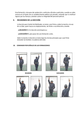 Esta formación sirve para dar protección a vehículos oficiales o policiales, cuando se cubre
servicio en el frontis de un establecimiento público y/o privado, evitando que la multitud
ingrese por los flancos y atenten contra la integridad del personal policial.
9. REUNIONES DE LA SECCIÓN
La Sección para Control de Multitudes se reúne a pie firme y sobre la marcha a la voz
de su Líder, quien busca un emplazamiento, da frente a esa dirección y manda:
¡¡¡REUNIÓN!!!, Si la Sección está dispersa y:
¡¡¡EJECUCIÓN!!!, para pasar de una formación a otra.
Sobre la marcha la Sección se reúne bajo los mismos principios que a pie firme
tomando los hombres la cadencia del Líder.
10. COMANDO POR SEÑALES DE LAS FORMACIONES
REUNION EJECUCION
 