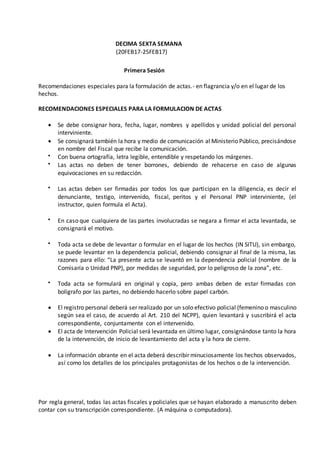 DECIMA SEXTA SEMANA
(20FEB17-25FEB17)
Primera Sesión
Recomendaciones especiales para la formulación de actas.- en flagrancia y/o en el lugar de los
hechos.
RECOMENDACIONES ESPECIALES PARA LA FORMULACION DE ACTAS
 Se debe consignar hora, fecha, lugar, nombres y apellidos y unidad policial del personal
interviniente.
 Se consignará también la hora y medio de comunicación al Ministerio Público, precisándose
en nombre del Fiscal que recibe la comunicación.
 Con buena ortografía, letra legible, entendible y respetando los márgenes.
 Las actas no deben de tener borrones, debiendo de rehacerse en caso de algunas
equivocaciones en su redacción.
 Las actas deben ser firmadas por todos los que participan en la diligencia, es decir el
denunciante, testigo, intervenido, fiscal, peritos y el Personal PNP interviniente, (el
instructor, quien formula el Acta).
 En caso que cualquiera de las partes involucradas se negara a firmar el acta levantada, se
consignará el motivo.
 Toda acta se debe de levantar o formular en el lugar de los hechos (IN SITU), sin embargo,
se puede levantar en la dependencia policial, debiendo consignar al final de la misma, las
razones para ello: “La presente acta se levantó en la dependencia policial (nombre de la
Comisaría o Unidad PNP), por medidas de seguridad, por lo peligroso de la zona”, etc.
 Toda acta se formulará en original y copia, pero ambas deben de estar firmadas con
bolígrafo por las partes, no debiendo hacerlo sobre papel carbón.
 El registro personal deberá ser realizado por un solo efectivo policial (femenino o masculino
según sea el caso, de acuerdo al Art. 210 del NCPP), quien levantará y suscribirá el acta
correspondiente, conjuntamente con el intervenido.
 El acta de Intervención Policial será levantada en último lugar, consignándose tanto la hora
de la intervención, de inicio de levantamiento del acta y la hora de cierre.
 La información obrante en el acta deberá describir minuciosamente los hechos observados,
así como los detalles de los principales protagonistas de los hechos o de la intervención.
Por regla general, todas las actas fiscales y policiales que se hayan elaborado a manuscrito deben
contar con su transcripción correspondiente. (A máquina o computadora).
 