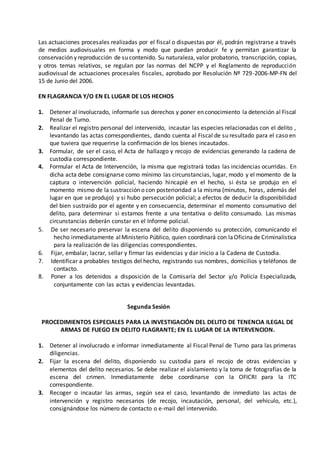 Las actuaciones procesales realizadas por el fiscal o dispuestas por él, podrán registrarse a través
de medios audiovisuales en forma y modo que puedan producir fe y permitan garantizar la
conservación y reproducción de su contenido. Su naturaleza, valor probatorio, transcripción, copias,
y otros temas relativos, se regulan por las normas del NCPP y el Reglamento de reproducción
audiovisual de actuaciones procesales fiscales, aprobado por Resolución Nº 729-2006-MP-FN del
15 de Junio del 2006.
EN FLAGRANCIA Y/O EN EL LUGAR DE LOS HECHOS
1. Detener al involucrado, informarle sus derechos y poner en conocimiento la detención al Fiscal
Penal de Turno.
2. Realizar el registro personal del intervenido, incautar las especies relacionadas con el delito ,
levantando las actas correspondientes, dando cuenta al Fiscal de su resultado para el caso en
que tuviera que requerirse la confirmación de los bienes incautados.
3. Formular, de ser el caso, el Acta de hallazgo y recojo de evidencias generando la cadena de
custodia correspondiente.
4. Formular el Acta de Intervención, la misma que registrará todas las incidencias ocurridas. En
dicha acta debe consignarse como mínimo las circunstancias, lugar, modo y el momento de la
captura o intervención policial, haciendo hincapié en el hecho, si ésta se produjo en el
momento mismo de la sustracción o con posterioridad a la misma (minutos, horas, además del
lugar en que se produjo) y si hubo persecución policial; a efectos de deducir la disponibilidad
del bien sustraído por el agente y en consecuencia, determinar el momento consumativo del
delito, para determinar si estamos frente a una tentativa o delito consumado. Las mismas
circunstancias deberán constar en el Informe policial.
5. De ser necesario preservar la escena del delito disponiendo su protección, comunicando el
hecho inmediatamente alMinisterio Público, quien coordinará con laOficinade Criminalística
para la realización de las diligencias correspondientes.
6. Fijar, embalar, lacrar, sellar y firmar las evidencias y dar inicio a la Cadena de Custodia.
7. Identificar a probables testigos del hecho, registrando sus nombres, domicilios y teléfonos de
contacto.
8. Poner a los detenidos a disposición de la Comisaría del Sector y/o Policía Especializada,
conjuntamente con las actas y evidencias levantadas.
Segunda Sesión
PROCEDIMIENTOS ESPECIALES PARA LA INVESTIGACIÓN DEL DELITO DE TENENCIA ILEGAL DE
ARMAS DE FUEGO EN DELITO FLAGRANTE; EN EL LUGAR DE LA INTERVENCION.
1. Detener al involucrado e informar inmediatamente al Fiscal Penal de Turno para las primeras
diligencias.
2. Fijar la escena del delito, disponiendo su custodia para el recojo de otras evidencias y
elementos del delito necesarios. Se debe realizar el aislamiento y la toma de fotografías de la
escena del crimen. Inmediatamente debe coordinarse con la OFICRI para la ITC
correspondiente.
3. Recoger o incautar las armas, según sea el caso, levantando de inmediato las actas de
intervención y registro necesarios (de recojo, incautación, personal, del vehículo, etc.),
consignándose los número de contacto o e-mail del intervenido.
 