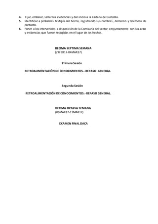 4. Fijar, embalar, sellar las evidencias y dar inicio a la Cadena de Custodia.
5. Identificar a probables testigos del hecho, registrando sus nombres, domicilio y teléfonos de
contacto.
6. Poner a los intervenidos a disposición de la Comisaría del sector, conjuntamente con las actas
y evidencias que fueron recogidas en el lugar de los hechos.
DECIMA SEPTIMA SEMANA
(27FEB17-04MAR17)
Primera Sesión
RETROALIMENTACIÓN DE CONOCIMIENTOS.- REPASO GENERAL.
Segunda Sesión
RETROALIMENTACIÓN DE CONOCIMIENTOS.- REPASO GENERAL.
DECIMA OCTAVA SEMANA
(06MAR17-11MAR17)
EXAMEN FINAL DACA
 