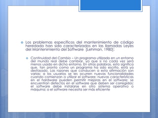 

Los problemas específicos del mantenimiento de código
heredado han sido caracterizados en las llamadas Leyes
del Mantenimiento del Software [Lehman, 1980]:


Continuidad del Cambio – Un programa utilizado en un entorno
del mundo real debe cambiar, ya que si no cada vez será
menos usado en dicho entorno. En otras palabras, esto significa
que, tan pronto como un programa ha sido escrito, está ya
desfasado. Las razones que conducen a esta afirmación son
varias: a los usuarios se les ocurren nuevas funcionalidades
cuando comienzan a utilizar el software; nuevas características
en el hardware pueden permitir mejoras en el software; se
encuentran defectos en el software que deben ser corregidos;
el software debe instalarse en otro sistema operativo o
máquina; o el software necesita ser más eficiente

 