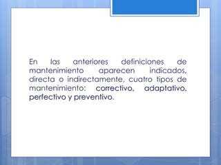 En
las
anteriores
definiciones
de
mantenimiento
aparecen
indicados,
directa o indirectamente, cuatro tipos de
mantenimiento: correctivo, adaptativo,
perfectivo y preventivo.

 