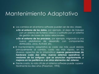 Mantenimiento Adaptativo
 Los cambios en el entorno software pueden ser de dos clases:
 En el entorno de los datos, por ejemplo, al dejar de trabajar
con un sistema de ficheros clásico y sustituirlo por un sistema
de gestión de bases de datos relacionales.
 En el entorno de los procesos, por ejemplo, migrando a una
nueva plataforma de desarrollo con componentes
distribuidos, Java, ActiveX, etc.
 El mantenimiento adaptativo es cada vez más usual debido
principalmente al cambio, cada vez más rápido, en los
diversos aspectos de la informática: nuevas generaciones de
hardware cada dos años, nuevos sistemas operativos -ó
versiones de los antiguos- que se anuncian regularmente, y
mejoras en los periféricos o en otros elementos del sistema.
 Frente a esto, la vida útil de un sistema software puede superar
fácilmente los diez años [Pressman, 1993].
 