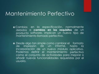 Mantenimiento Perfectivo
en la especificación, normalmente
a cambios en los requisitos de
 Cambios
debidos
producto software, implican un nuevo
un
tipo de
mantenimiento llamado perfectivo.
 Desde algo tan simple como cambiar el formato
de impresión hasta la
incorporación
de un informe,
de un nuevo módulo
Podemos definir el mantenimiento
aplicativo.
perfectivo
como el conjunto de actividades para mejorar o
añadir nuevas funcionalidades requeridas por el
usuario.
 
