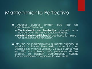 Mantenimiento Perfectivo
 Algunos autores dividen este tipo de
mantenimiento en dos:
 Mantenimiento de Ampliación: orientado a la
incorporación de nuevas funcionalidades.
 Mantenimiento de Eficiencia: que busca la mejora
de la eficiencia de ejecución.
 Este tipo de mantenimiento aumenta cuando un
producto software tiene éxito comercial y es
utilizado por muchos usuarios, ya que cuanto más
se utiliza un software, más peticiones de los
usuarios se reciben demandando nuevas
funcionalidades o mejoras en las existentes.
 
