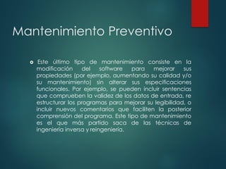 Mantenimiento Preventivo
 Este último tipo de mantenimiento consiste en la
modificación del software para mejorar sus
propiedades (por ejemplo, aumentando su calidad y/o
su mantenimiento) sin alterar sus especificaciones
funcionales. Por ejemplo, se pueden incluir sentencias
que comprueben la validez de los datos de entrada, re
estructurar los programas para mejorar su legibilidad, o
incluir nuevos comentarios que faciliten la posterior
comprensión del programa. Este tipo de mantenimiento
es el que más partido saca de las técnicas de
ingeniería inversa y reingeniería.
 