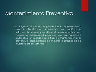 Mantenimiento Preventivo
 En algunos casos se ha planteado el Mantenimiento
para la Reutilización, consistente en modificar el
software (buscando y modificando componentes para
incluirlos en bibliotecas) para que sea mas fácilmente
reutilizable. En realidad este tipo de mantenimiento es
preventivo, especializado en mejorar la propiedad de
reusabilidad del software.
 