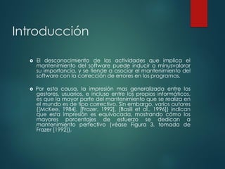 Introducción
 El desconocimiento de las actividades que implica el
mantenimiento del software puede inducir a minusvalorar
su importancia, y se tiende a asociar el mantenimiento del
software con la corrección de errores en los programas.
 Por esta causa, la impresión mas generalizada entre los
gestores, usuarios, e incluso entre los propios informáticos,
es que la mayor parte del mantenimiento que se realiza en
el mundo es de tipo correctivo. Sin embargo, varios autores
([McKee, 1984], [Frazer, 1992], [Basili et al., 1996]) indican
que esta impresión es equivocada, mostrando cómo los
mayores porcentajes de esfuerzo se dedican a
mantenimiento perfectivo (véase Figura 3, tomada de
Frazer [1992]).
 