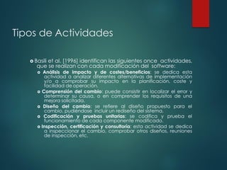 Tipos de Actividades
 Basili et al. [1996] identifican las siguientes once actividades,
que se realizan con cada modificación del software:
 Análisis de impacto y de costes/beneficios: se dedica esta
actividad a analizar diferentes alternativas de implementación
y/o a comprobar su impacto en la planificación, coste y
facilidad de operación.
 Comprensión del cambio: puede consistir en localizar el error y
determinar su causa, o en comprender los requisitos de una
mejora solicitada.
 Diseño del cambio: se refiere al diseño propuesto para el
cambio, pudiéndose incluir un rediseño del sistema.
 Codificación y pruebas unitarias: se codifica y prueba el
funcionamiento de cada componente modificado.
 Inspección, certificación y consultoría: esta actividad se dedica
a inspeccionar el cambio, comprobar otros diseños, reuniones
de inspección, etc.
 