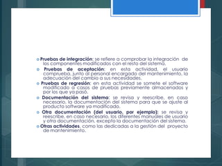  Pruebas de integración: se refiere a comprobar la integración de
los componentes modificados con el resto del sistema.
 Pruebas de aceptación: en esta actividad, el usuario
comprueba, junto al personal encargado del mantenimiento, la
adecuación del cambio a sus necesidades.
 Pruebas de regresión: en esta actividad se somete el software
modificado a casos de pruebas previamente almacenados y
por los que ya pasó.
 Documentación del sistema: se revisa y reescribe, en caso
necesario, la documentación del sistema para que se ajuste al
producto software ya modificado.
 Otra documentación (del usuario, por ejemplo): se revisa y
reescribe, en caso necesario, los diferentes manuales de usuario
y otra documentación, excepto la documentación del sistema.
 Otras actividades, como las dedicadas a la gestión del proyecto
de mantenimiento.
 