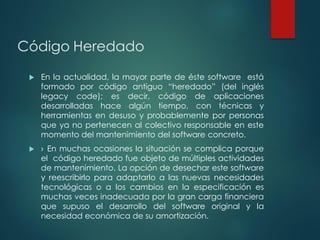 Código Heredado
 En la actualidad, la mayor parte de éste software está
formado por código antiguo “heredado” (del inglés
legacy code); es decir, código de aplicaciones
desarrolladas hace algún tiempo, con técnicas y
herramientas en desuso y probablemente por personas
que ya no pertenecen al colectivo responsable en este
momento del mantenimiento del software concreto.
 › En muchas ocasiones la situación se complica porque
el código heredado fue objeto de múltiples actividades
de mantenimiento. La opción de desechar este software
y reescribirlo para adaptarlo a las nuevas necesidades
tecnológicas o a los cambios en la especificación es
muchas veces inadecuada por la gran carga financiera
que supuso el desarrollo del software original y la
necesidad económica de su amortización.
 