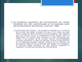  Los problemas específicos del mantenimiento de código
heredado han sido caracterizados en las llamadas Leyes
del Mantenimiento del Software [Lehman, 1980]:
 Continuidad del Cambio – Un programa utilizado en un entorno
del mundo real debe cambiar, ya que si no cada vez será
menos usado en dicho entorno. En otras palabras, esto significa
que, tan pronto como un programa ha sido escrito, está ya
desfasado. Las razones que conducen a esta afirmación son
varias: a los usuarios se les ocurren nuevas funcionalidades
cuando comienzan a utilizar el software; nuevas características
en el hardware pueden permitir mejoras en el software; se
encuentran defectos en el software que deben ser corregidos;
el software debe instalarse en otro sistema operativo o
máquina; o el software necesita ser más eficiente
 
