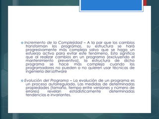  Incremento de la Complejidad – A la par que los cambios
transforman los programas, su estructura se hará
progresivamente más compleja salvo que se haga un
esfuerzo activo para evitar este fenómeno. Esto significa
que al realizar cambios en un programa (excluyendo el
mantenimiento preventivo), la estructura de dicho
programa se hace más compleja cuando los
programadores no pueden o no quieren usar técnicas de
ingeniería del software
 Evolución del Programa – La evolución de un programa es
un proceso autorregulado. Las medidas de determinadas
propiedades (tamaño, tiempo entre versiones y número de
errores) revelan estadísticamente determinadas
tendencias e invariantes.
 