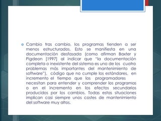  Cambio tras cambio, los programas
menos estructurados. Esto se manifiesta
tienden a ser
en una
afirman Baxter ydocumentación desfasada (como
Pigdeon [1997] al indicar que “la documentación
completa o inexistente del sistema es uno de los cuatro
problemas
software”),
incremento
más importantes del mantenimiento de
código que no cumple los estándares, en
el tiempo que los programadores
necesitan para entender y comprender los programas
o en el incremento en los efectos secundarios
producidos por los cambios. Todas estas situaciones
implican casi siempre unos costes de mantenimiento
del software muy altos.
 