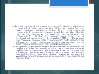 Es muy habitual que los sistemas que están siendo sometidos a
mantenimiento sean cada vez más difíciles de cambiar (lo cual,
como confirman Griswold y Notkin [1993], provoca que el
mantenimiento sea cada vez más costoso). Esto se debe al hecho
de que los cambios en un programa por actividades de
mantenimiento dificultan la posterior comprensión de la
funcionalidad del programa. Sommerville [1992] también apunta
que “cualquier cambio conlleva la corrupción de la estructura del
software y, a mayor corrupción, la estructura del programa se
torna menos comprensible y más difícil de modificar”.
 Por ejemplo, el programa original puede basarse en decisiones de
programación no documentadas a las que no puede acceder el
personal de mantenimiento. En estas situaciones, es normal que el
software no pueda ser cambiado sin correr el riesgo de introducir
efectos laterales no deseados debidos a interdependencias entre
variables y procedimientos que el personal de mantenimiento no
ha detectado.
 