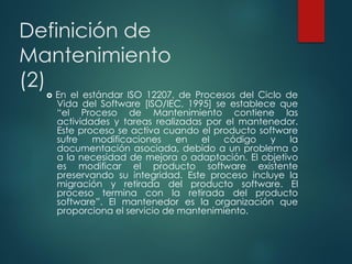 Definición de
Mantenimiento
(2)
 En el estándar ISO 12207, de Procesos del Ciclo de
Vida del Software [ISO/IEC, 1995] se establece que
“el Proceso de Mantenimiento contiene las
actividades y tareas realizadas por el mantenedor.
Este proceso se activa cuando el producto software
sufre modificaciones en el código y la
documentación asociada, debido a un problema o
a la necesidad de mejora o adaptación. El objetivo
es modificar el producto software existente
preservando su integridad. Este proceso incluye la
migración y retirada del producto software. El
proceso termina con la retirada del producto
software”. El mantenedor es la organización que
proporciona el servicio de mantenimiento.
 
