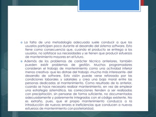  La falta de una metodología adecuada suele conducir a que los
usuarios participen poco durante el desarrollo del sistema software. Esto
tiene como consecuencia que, cuando el producto se entrega a los
usuarios, no satisface sus necesidades y se tienen que producir esfuerzos
de mantenimiento mayores en el futuro.
 Además de los problemas de carácter técnico anteriores, también
pueden existir problemas de gestión. Muchos programadores
consideran el trabajo de mantenimiento como una actividad inferior
menos creativa- que les distrae del trabajo -mucho más interesante- del
desarrollo de software. Esta visión puede verse reforzada por las
condiciones laborales y salariales y crea una baja moral entre las
personas dedicadas al mantenimiento. Como resultado de lo anterior,
cuando se hace necesario realizar mantenimiento, en vez de emplear
una estrategia sistemática, las correcciones tienden a ser realizadas
con precipitación, sin pensarse de forma suficiente, no documentadas
adecuadamente y pobremente integradas con el código existente. No
es extraño, pues, que el propio mantenimiento conduzca a la
introducción de nuevos errores e ineficiencias que conducen a nuevos
esfuerzos de mantenimiento conposterioridad.
 
