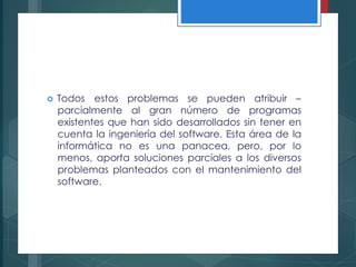  Todos estos problemas se pueden atribuir –
parcialmente al gran número de programas
existentes que han sido desarrollados sin tener en
cuenta la ingeniería del software. Esta área de la
informática no es una panacea, pero, por lo
menos, aporta soluciones parciales a los diversos
problemas planteados con el mantenimiento del
software.
 
