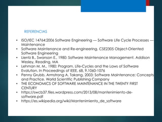 REFERENCIAS
• ISO/IEC 14764:2006 Software Engineering — Software Life Cycle Processes —
Maintenance
• Software Maintenance and Re-engineering, CSE2305 Object-Oriented
Software Engineering
• Lientz B., Swanson E., 1980: Software Maintenance Management. Addison
Wesley, Reading, MA
• Lehman M. M., 1980: Program, Life-Cycles and the Laws of Software
Evolution. In Proceedings of IEEE, 68, 9,1060-1076
• Penny Grubb, Armstrong A. Takang, 2003: Software Maintenance: Concepts
and Practice. World Scientific Publishing Company
• THE ECONOMICS OF SOFTWARE MAINTENANCE IN THE TWENTY FIRST
CENTURY
• https://swcb37.files.wordpress.com/2013/08/mantenimiento-de-
software.pdf
• https://es.wikipedia.org/wiki/Mantenimiento_de_software
 