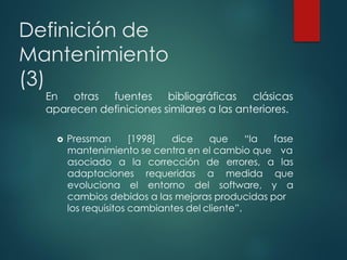 Definición de
Mantenimiento
(3)
En otras fuentes bibliográficas clásicas
aparecen definiciones similares a las anteriores.
 Pressman [1998] dice que “la fase
mantenimiento se centra en el cambio que va
corrección
requeridas
de errores, a las
a medida que
asociado a la
adaptaciones
evoluciona el entorno del software, y a
cambios debidos a las mejoras producidas por
los requisitos cambiantes del cliente”.
 