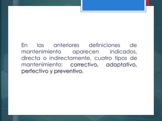 En las anteriores definiciones de
mantenimiento aparecen indicados,
directa o indirectamente, cuatro tipos de
mantenimiento: correctivo, adaptativo,
perfectivo y preventivo.
 