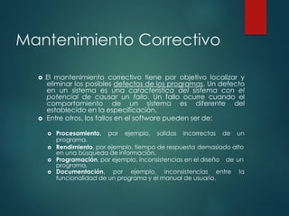 Mantenimiento Correctivo
 El mantenimiento correctivo tiene por objetivo localizar y
eliminar los posibles defectos de los programas. Un defecto
en un sistema es una característica del sistema con el
potencial de causar un fallo. Un fallo ocurre cuando el
comportamiento de un sistema es diferente del
establecido en la especificación.
 Entre otros, los fallos en el software pueden ser de:
 Procesamiento, por ejemplo, salidas incorrectas de un
programa.
 Rendimiento, por ejemplo, tiempo de respuesta demasiado alto
en una búsqueda de información.
 Programación, por ejemplo, inconsistencias en el diseño de un
programa.
 Documentación, por ejemplo, inconsistencias entre la
funcionalidad de un programa y el manual de usuario.
 