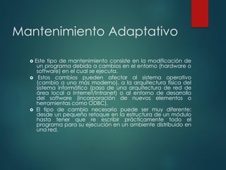 Mantenimiento Adaptativo
 Este tipo de mantenimiento consiste en la modificación de
un programa debido a cambios en el entorno (hardware o
software) en el cual se ejecuta.
 Estos cambios pueden afectar al sistema operativo
(cambio a uno más moderno), a la arquitectura física del
sistema informático (paso de una arquitectura de red de
área local a Internet/Intranet) o al entorno de desarrollo
del software (incorporación de nuevos elementos o
herramientas como ODBC).
 El tipo de cambio necesario puede ser muy diferente:
desde un pequeño retoque en la estructura de un módulo
hasta tener que re escribir prácticamente todo el
programa para su ejecución en un ambiente distribuido en
una red.
 