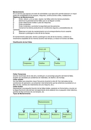 Mantenimiento
Es un servicio que agrupa una serie de actividades cuya ejecución permite alcanzar un mayor
grado de confiabilidad en los equipos, máquinas, construcciones civiles, instalaciones.
Objetivos del Mantenimiento
O       Evitar, reducir, y en su caso, reparar, las fallas sobre los bienes precitados.
E       Disminuir la gravedad de las fallas que no se lleguen a evitar.
D       Evitar detenciones inútiles o para de máquinas.
E       Evitar accidentes.
E       Evitar incidentes y aumentar la seguridad para las personas.
E       Conservar los bienes productivos en condiciones seguras y preestablecidas de
operación.
o       Balancear el costo de mantenimiento con el correspondiente al lucro cesante.
B       Alcanzar o prolongar la vida útil de los bienes.

El mantenimiento adecuado, tiende a prolongar la vida útil de los bienes, a obtener un
rendimiento aceptable de los mismos durante más tiempo y a reducir el número de fallas.

Clasificación de las Fallas



                                       FALLAS




               Tempranas               Adultas                Tardías




Fallas Tempranas
Ocurren al principio de la vida útil y constituyen un porcentaje pequeño del total de fallas.
Pueden ser causadas por problemas de materiales, de diseño o de montaje.
Fallas adultas
Son las fallas que presentan mayor frecuencia durante la vida útil. Son derivadas de las
condiciones de operación y se presentan más lentamente que las anteriores (suciedad en un
filtro de aire, cambios de rodamientos de una máquina, etc.).
Fallas tardías
Representan una pequeña fracción de las fallas totales, aparecen en forma lenta y ocurren en
la etapa final de la vida del bien (envejecimiento de la aislación de un pequeño motor eléctrico,
perdida de flujo luminoso de una lampara, etc.
Tipos de Mantenimiento




                                      Mantenimiento




        U
        Usuario
        U                C
                         Correctivo
                         C               P
                                         Preventivo       P
                                                          Predictivo       Productivo
                                                                           total
 
