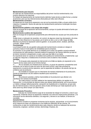 Mantenimiento para Usuario
En este tipo de mantenimiento se responsabiliza del primer nivel de mantenimiento a los
propios operarios de máquinas.
Es trabajo del departamento de mantenimiento delimitar hasta donde se debe formar y orientar
al personal, para que las intervenciones efectuadas por ellos sean eficaces.
Mantenimiento correctivo
Es aquel que se ocupa de la reparacion una vez se ha producido el fallo y el paro súbito de la
máquina o instalación. Dentro de este tipo de mantenimiento podríamos contemplar dos tipos
de enfoques:
Mantenimiento paliativo o de campo (de arreglo)
Este se encarga de la reposición del funcionamiento, aunque no quede eliminada la fuente que
provoco la falla.
Mantenimiento curativo (de reparación)
Este se encarga de la reparación propiamente pero eliminando las causas que han producido la
falla.
Suelen tener un almacén de recambio, sin control, de algunas cosas hay demasiado y de otras
quizás de más influencia no hay piezas, por lo tanto es caro y con un alto riesgo de falla.
Mientras se prioriza la reparación sobre la gestión, no se puede prever, analizar, planificar,
controlar, rebajar costos.
Conclusiones
La principal función de una gestión adecuada del mantenimiento consiste en rebajar el
correctivo hasta el nivel óptimo de rentabilidad para la empresa.
El correctivo no se puede eliminar en su totalidad por lo tanto una gestión correcta extraerá
conclusiones de cada parada e intentará realizar la reparacion de manera definitiva ya sea en
el mismo momento o programado un paro, para que esa falla no se repita.
Es importante tener en cuenta en el análisis de la política de mantenimiento a implementar, que
en algunas máquinas o instalaciones el correctivo será el sistema más rentable.
Ventajas
V         Si el equipo esta preparado la intervención en el fallo es rápida y la reposición en la
mayoría de los casos será con el mínimo tiempo.
m         No se necesita una infraestructura excesiva, un grupo de operarios competentes será
suficiente, por lo tanto el costo de mano de obra será mínimo, será más prioritaria la
experiencia y la pericia de los operarios, que la capacidad de análisis o de estudio del tipo de
problema que se produzca.
p         Es rentable en equipos que no intervienen de manera instantanea en la producción,
donde la implantacion de otro sistema resultaría poco económico.
Desventajas
D         Se producen paradas y daños imprevisibles en la produccion que afectan a la
planifiacion de manera incontrolada.
p         Se cuele producir una baja calidad en las reparaciones debido a la rapidez en la
intervención, y a la prioridad de reponer antes que reparar definitivamente, por lo que produce
un hábito a trabajar defectuosamente, sensación de insatisfacción e impotencia, ya que este
tipo de intervenciones a menudo generan otras al cabo del tiempo por mala reparación por lo
tanto será muy difícil romper con esta inercia.

Mantenimiento Preventivo
        Este tipo de mantenimiento surge de la necesidad de rebajar el correctivo y todo lo que
representa. Pretende reducir la reparación mediante una rutina de inspecciones periodicas y la
renovación de los elementos dañados, si la segunda y tercera no se realizan, la tercera es
inevitable.
Caracteristicas:
Basicamente consiste en programar revisiones de los equipos, apoyandose en el conocimiento
de la máquina en base a la experiencia y los hist´ricos obtenidos de las mismas. Se
confecciona un plan de mantenimiento para cada máquina, donde se realizaran las acciones
necesarias, engrasan, cambian correas, desmontaje, limpieza, etc.
 