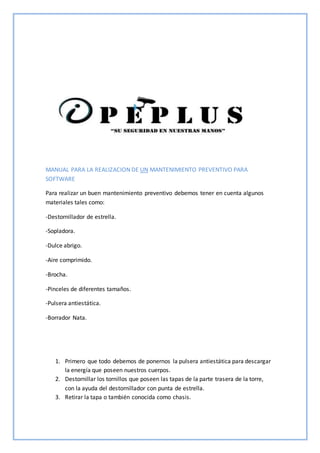 MANUAL PARA LA REALIZACION DE UN MANTENIMIENTO PREVENTIVO PARA
SOFTWARE
Para realizar un buen mantenimiento preventivo debemos tener en cuenta algunos
materiales tales como:
-Destornillador de estrella.
-Sopladora.
-Dulce abrigo.
-Aire comprimido.
-Brocha.
-Pinceles de diferentes tamaños.
-Pulsera antiestática.
-Borrador Nata.
1. Primero que todo debemos de ponernos la pulsera antiestática para descargar
la energía que poseen nuestros cuerpos.
2. Destornillar los tornillos que poseen las tapas de la parte trasera de la torre,
con la ayuda del destornillador con punta de estrella.
3. Retirar la tapa o también conocida como chasis.
 