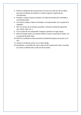 4. Realizar un diagrama de las posiciones en las que van cada uno de los cables,
para que al momento de volverlos a instalar no genere ningún tipo de
inconveniente.
5. Proceder a limpiar los buses de datos, los cables de alimentación, ventilador y
el microprocesador.
6. Con mucho cuidado, limpiar el ventilador y microprocesador con la ayuda de la
sopladora.
7. Abrir las ranuras de las tarjetas y proceder a retirarlas (Tarjeta de expansión,
red, sonido, video, etc…)
8. Con la ayuda del aire comprimido limpiarlas y ponerlas en lugar seguro.
9. Retirar la tarjeta madre y la memoria RAM, las cuales se preceden a limpiar con
la ayuda del borrador Nata.
10. Retirar las unidades de almacenamiento (Unidad de disquete, disco duro y cd –
rom.
11. Limpiar las anteriores partes con un dulce abrigo.
12. Procedemos a ensamblar de nuevo cada una de las partes de la torre, teniendo
en cuenta un debido trato a cada una de las partes.
 