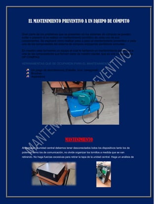 EL MANTENIMIENTO PREVENTIVO A UN EQUIPO DE CÓMPUTO
Gran parte de los problemas que se presentan en los sistemas de cómputo se pueden
evitar o prevenir si se realiza un mantenimiento periódico de cada uno de sus
componentes. Se explicará cómo realizar paso a paso el mantenimiento preventivo a cada
uno de los componentes del sistema de cómputo incluyendo periféricos comunes.
En nuestro caso formamos un equipo el cual le haríamos un mantenimiento preventivo a
una de las computadoras que forman parte de nuestro plantel, que es una computadora
HP COMPAQ.
HERRAMIENTAS QUE SE OCUPARON PARA EL MANTENIMIENTO
Un juego de atornilladores (Estrella, cruz, hexagonal)
Brochas
Aspiradora
MANTENIMIENTO
Al destapar la unidad central debemos tener desconectados lodos los dispositivos tanto los de
potencia como los de comunicación, no olvide organizar los tornillos a medida que se van
retirando. No haga fuerzas excesivas para retirar la tapa de la unidad central. Haga un análisis de
 