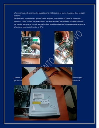 la forma en que ésta se encuentra ajustada de tal modo que no se corran riesgos de daño en algún
elemento.
Haciendo esto, procedemos a quitar la fuente de poder, comúnmente la fuente de poder esta
puesta por cuatro tornillos que se encuentra por la parte trasera del gabinete, los desatornillamos
con nuestra herramienta; no solo son los tornillos, también quitaremos los cables que pertenecen a
la fuente de poder que alimentan al CPU.
Quitando la fuente de poder procedemos a quitar el disco duro, quitando todos los tornillos para
que sea fácil su extracción, en algunas ocasiones no traen tornillos y traen pestañitas la cual
 