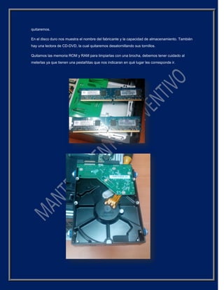quitaremos.
En el disco duro nos muestra el nombre del fabricante y la capacidad de almacenamiento. También
hay una lectora de CD-DVD, la cual quitaremos desatornillando sus tornillos.
Quitamos las memoria ROM y RAM para limpiarlas con una brocha, debemos tener cuidado al
meterlas ya que tienen una pestañitas que nos indicaran en qué lugar les corresponde ir.
 
