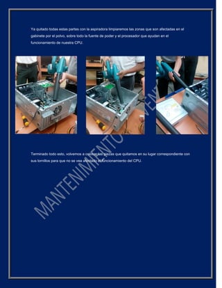 Ya quitado todas estas partes con la aspiradora limpiaremos las zonas que son afectadas en el
gabinete por el polvo, sobre todo la fuente de poder y el procesador que ayudan en el
funcionamiento de nuestra CPU.
Terminado todo esto, volvemos a colocar las piezas que quitamos en su lugar correspondiente con
sus tornillos para que no se vea afectado el funcionamiento del CPU.
 