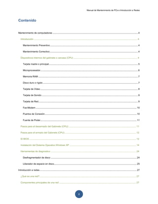 Manual de Mantenimiento de PCs e Introducción a Redes
2
Contenido
Mantenimiento de computadoras ...................................................................................................................................4
Introducción ............................................................................................................................................................... 4
Mantenimiento Preventivo.......................................................................................................................................4
Mantenimiento Correctivo:.......................................................................................................................................4
Dispositivos internos del gabinete o carcasa (CPU) .................................................................................................. 4
Tarjeta madre o principal.........................................................................................................................................5
Microprocesador...................................................................................................................................................... 6
Memoria RAM ......................................................................................................................................................... 7
Disco duro o rígido ..................................................................................................................................................7
Tarjeta de Video...................................................................................................................................................... 8
Tarjeta de Sonido....................................................................................................................................................9
Tarjeta de Red......................................................................................................................................................... 9
Fax-Modem ........................................................................................................................................................... 10
Puertos de Conexión............................................................................................................................................. 10
Fuente de Poder.................................................................................................................................................... 11
Pasos para el desarmado del Gabinete (CPU):....................................................................................................... 11
Pasos para el armado del Gabinete (CPU):............................................................................................................. 12
El BIOS .................................................................................................................................................................... 12
Instalación del Sistema Operativo Windows XP ...................................................................................................... 14
Herramientas de diagnostico ................................................................................................................................... 24
Desfragmentador de disco .................................................................................................................................... 24
Liberador de espacio en disco............................................................................................................................... 25
Introducción a redes..................................................................................................................................................... 27
¿Qué es una red?.................................................................................................................................................... 27
Componentes principales de una red ...................................................................................................................... 27
 