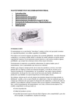 MANTENIMIENTOYSEGURIDADINDUSTRIAL
1. Introducción
2. Mantenimiento
3. Mantenimiento Preventivo
4. Mantenimiento Predictivo
5. Mantenimiento Productivo Total (T.P.M.)
6. Gerencia de Infraestructura y Mantenimiento
7. Conclusiones
8. Bibliografía
INTRODUCCIÓN
El mantenimiento no es una función "miscelánea", produce un bien real, que puede resumirse
en: capacidad de producir con calidad, seguridad y rentabilidad.
Para nadie es un secreto la exigencia que plantea una economía globalizada, mercados altamente
competitivos y un entorno variable donde la velocidad de cambio sobrepasa en mucho nuestra
capacidad de respuesta. En este panorama estamos inmersos y vale la pena considerar algunas
posibilidades que siempre han estado pero ahora cobran mayor relevancia.
Particularmente, la imperativa necesidad de redimensionar la empresa implica para el
mantenimiento, retos y oportunidades que merecen ser valorados.
Debido a que el ingreso siempre provino de la venta de un producto o servicio, esta visión
primaria llevó la empresa a centrar sus esfuerzos de mejora, y con ello los recursos,en la
función de producción. El mantenimiento fue "un problema" que surgió al querer producir
continuamente, de ahí que fue visto como un mal necesario,una función subordinada a la
producción cuya finalidad era reparar desperfectos en forma rápida y barata.
Sin embargo, sabemos que la curva de mejoras increméntales después de un largo período es
difícilmente sensible, a esto se una la filosofía de calidad total, y todas las tendencias que trajo
consigo que evidencian sino que requiere la integración del compromiso y esfuerzo de todas sus
unidades. Esta realidad ha volcado la atención sobre un área relegada: el mantenimiento. Ahora
bien, ¿cuáles la participación del mantenimiento en el éxito o fracaso de una empresa? Por
estudios comprobados se sabe que incide en:
 Costos de producción.
 Calidad del producto servicio.
 Capacidad operacional (aspecto relevante dado el ligamen entre competitividad y por citar
solo un ejemplo, el cumplimiento de plazos de entrega).
 