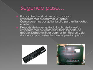  Una vez hecho el primer paso, ahora si
empezaremos a desarmar la laptop.
Comenzaremos por quitar la pila para evitar daños
en ella.
 Después de haber quitado la pila de la laptop
empezaremos a desatornillar toda la parte de
debajo. Debes verificar cuantos tornillos son y de
donde son para asi evitar que se pierdan piezas.
 